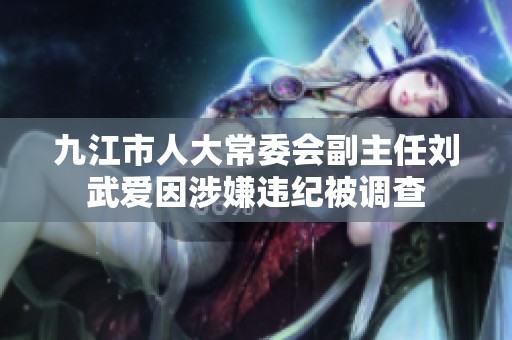九江市人大常委会副主任刘武爱因涉嫌违纪被调查