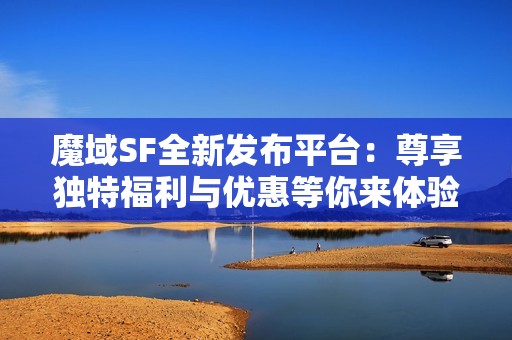 魔域SF全新发布平台：尊享独特福利与优惠等你来体验！