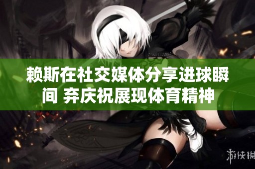 赖斯在社交媒体分享进球瞬间 弃庆祝展现体育精神