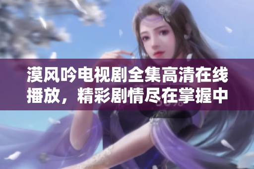漠风吟电视剧全集高清在线播放，精彩剧情尽在掌握中