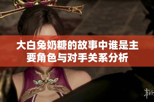 大白兔奶糖的故事中谁是主要角色与对手关系分析