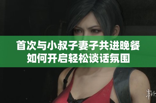 首次与小叔子妻子共进晚餐如何开启轻松谈话氛围