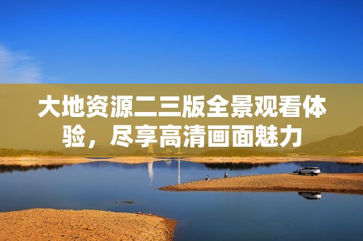大地资源二三版全景观看体验，尽享高清画面魅力