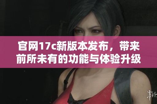 官网17c新版本发布，带来前所未有的功能与体验升级