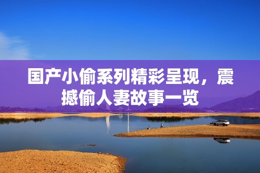 国产小偷系列精彩呈现，震撼偷人妻故事一览