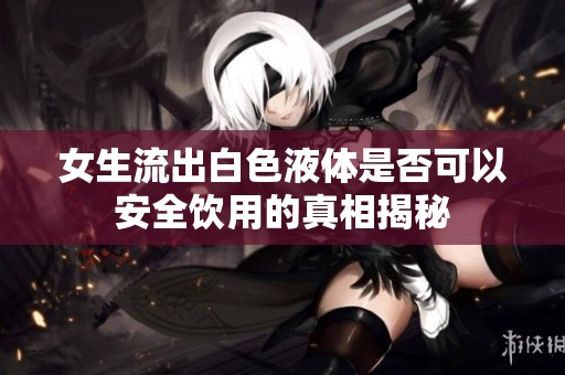 女生流出白色液体是否可以安全饮用的真相揭秘