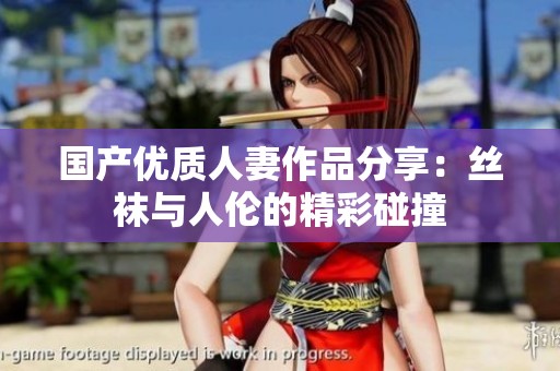 国产优质人妻作品分享：丝袜与人伦的精彩碰撞
