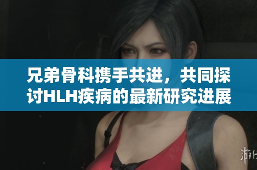 兄弟骨科携手共进，共同探讨HLH疾病的最新研究进展