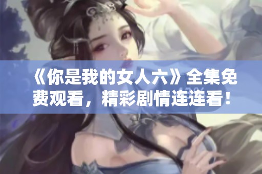 《你是我的女人六》全集免费观看，精彩剧情连连看！