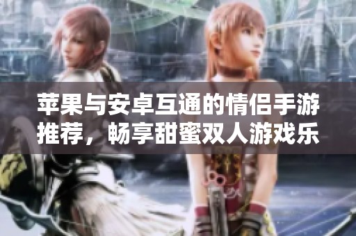 苹果与安卓互通的情侣手游推荐，畅享甜蜜双人游戏乐趣
