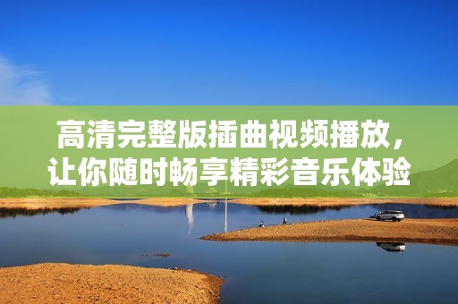 高清完整版插曲视频播放，让你随时畅享精彩音乐体验