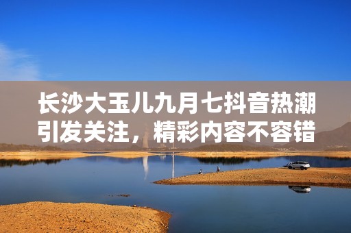 长沙大玉儿九月七抖音热潮引发关注，精彩内容不容错过