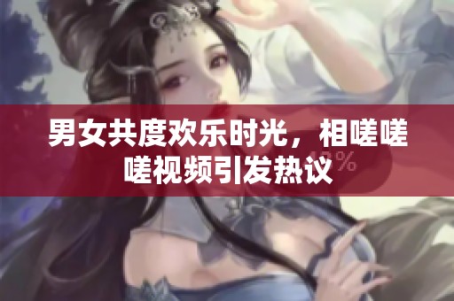 男女共度欢乐时光，相嗟嗟嗟视频引发热议