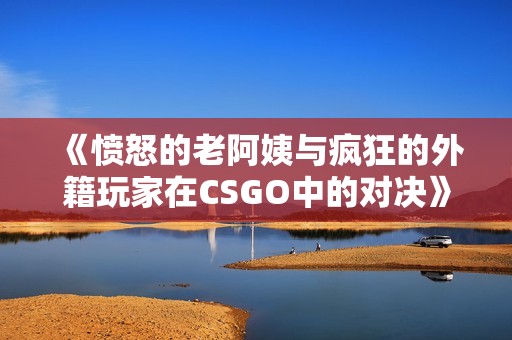 《愤怒的老阿姨与疯狂的外籍玩家在CSGO中的对决》