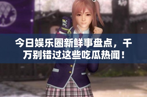 今日娱乐圈新鲜事盘点，千万别错过这些吃瓜热闻！