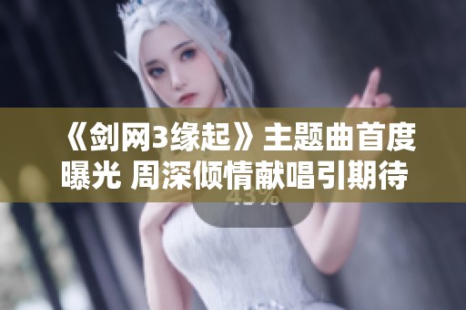《剑网3缘起》主题曲首度曝光 周深倾情献唱引期待