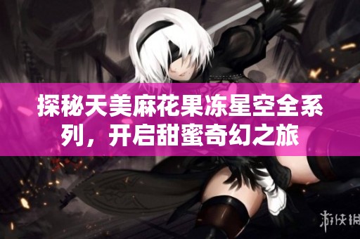 探秘天美麻花果冻星空全系列，开启甜蜜奇幻之旅
