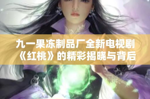 九一果冻制品厂全新电视剧《红桃》的精彩揭晓与背后故事揭秘