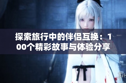 探索旅行中的伴侣互换：100个精彩故事与体验分享
