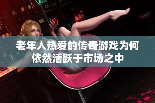 老年人热爱的传奇游戏为何依然活跃于市场之中