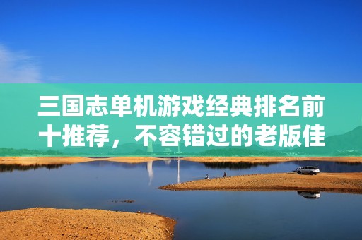 三国志单机游戏经典排名前十推荐，不容错过的老版佳作
