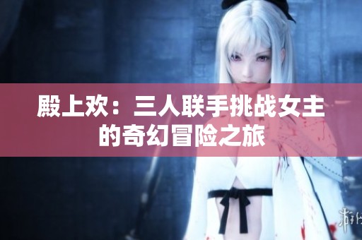 殿上欢：三人联手挑战女主的奇幻冒险之旅