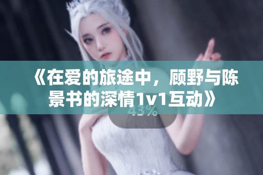 《在爱的旅途中，顾野与陈景书的深情1v1互动》
