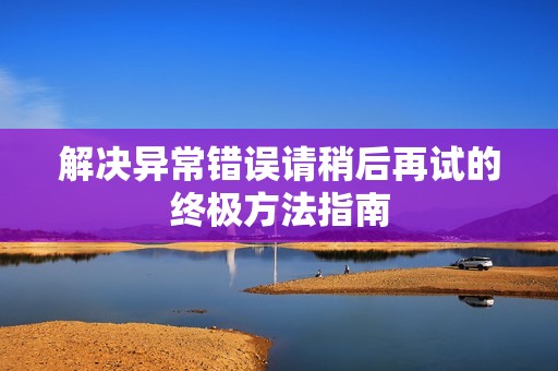 解决异常错误请稍后再试的终极方法指南