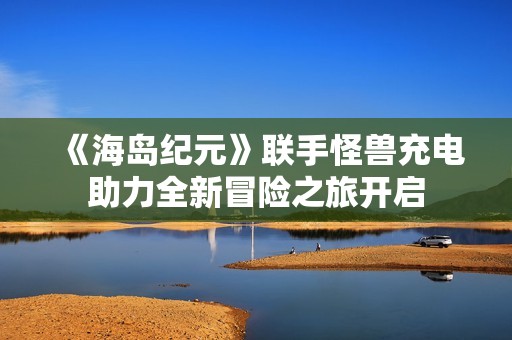 《海岛纪元》联手怪兽充电助力全新冒险之旅开启