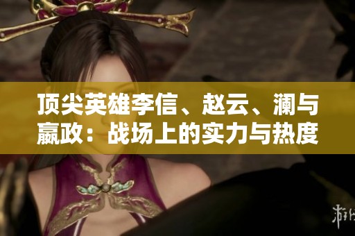 顶尖英雄李信、赵云、澜与嬴政：战场上的实力与热度分析