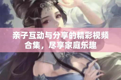 亲子互动与分享的精彩视频合集，尽享家庭乐趣