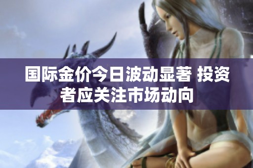 国际金价今日波动显著 投资者应关注市场动向