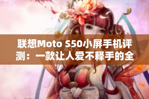 联想Moto S50小屏手机评测：一款让人爱不释手的全能之选