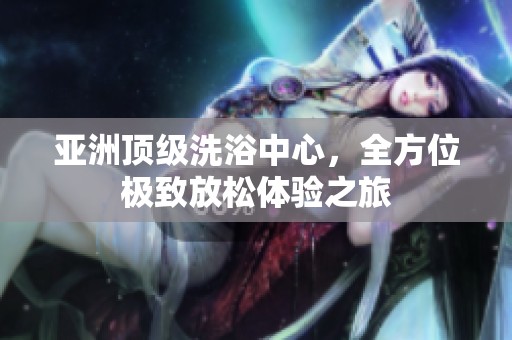 亚洲顶级洗浴中心，全方位极致放松体验之旅