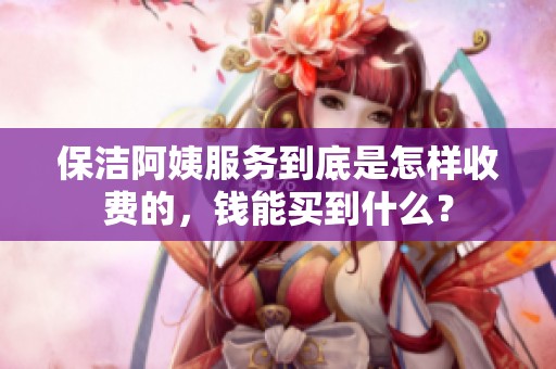 保洁阿姨服务到底是怎样收费的，钱能买到什么？