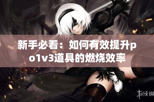 新手必看：如何有效提升po1v3道具的燃烧效率
