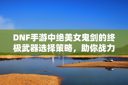 DNF手游中绝美女鬼剑的终极武器选择策略，助你战力飞升！