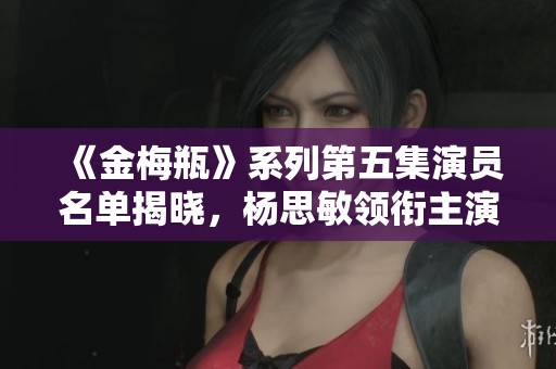 《金梅瓶》系列第五集演员名单揭晓，杨思敏领衔主演！