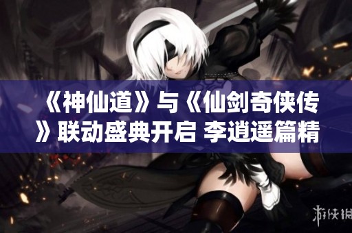 《神仙道》与《仙剑奇侠传》联动盛典开启 李逍遥篇精彩登场