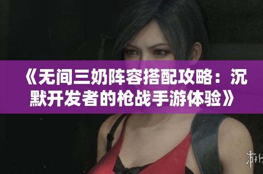《无间三奶阵容搭配攻略：沉默开发者的枪战手游体验》