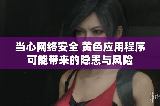 当心网络安全 黄色应用程序可能带来的隐患与风险