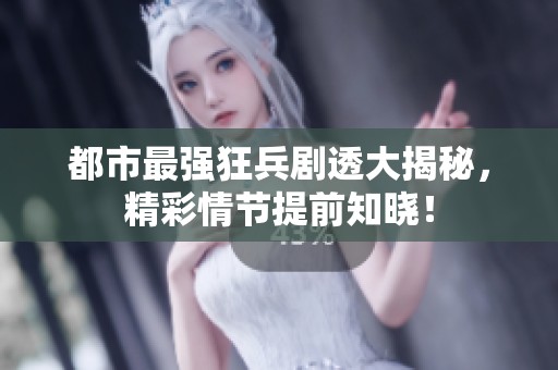 都市最强狂兵剧透大揭秘，精彩情节提前知晓！