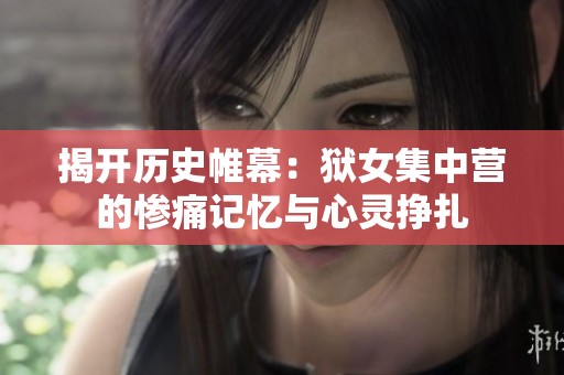 揭开历史帷幕：狱女集中营的惨痛记忆与心灵挣扎