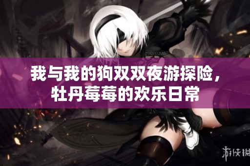 我与我的狗双双夜游探险，牡丹莓莓的欢乐日常