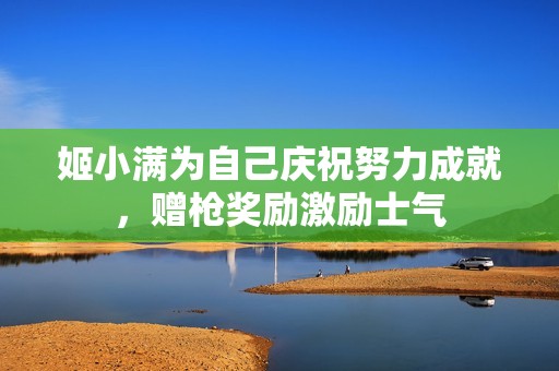 姬小满为自己庆祝努力成就，赠枪奖励激励士气