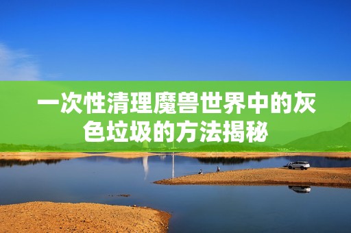 一次性清理魔兽世界中的灰色垃圾的方法揭秘