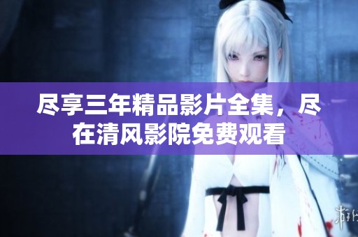 尽享三年精品影片全集，尽在清风影院免费观看