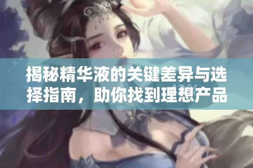 揭秘精华液的关键差异与选择指南，助你找到理想产品