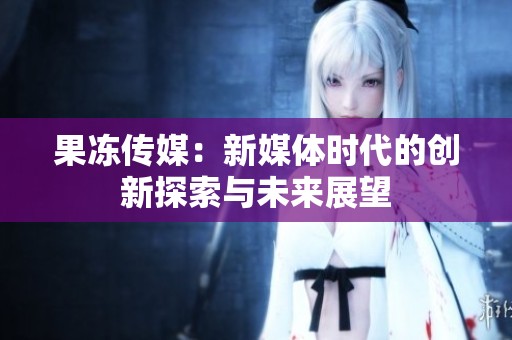 果冻传媒：新媒体时代的创新探索与未来展望