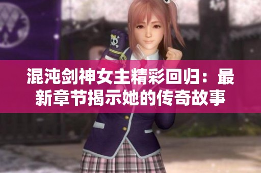 混沌剑神女主精彩回归：最新章节揭示她的传奇故事